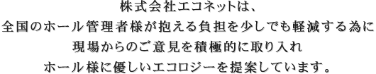 株式会社エコネットは､全国のホール管理者様が抱える負担を少しでも軽減する為に、現場からのご意見をお聞きし､積極的に取り入れ、ホール様に優しいエコロジーを提案します。